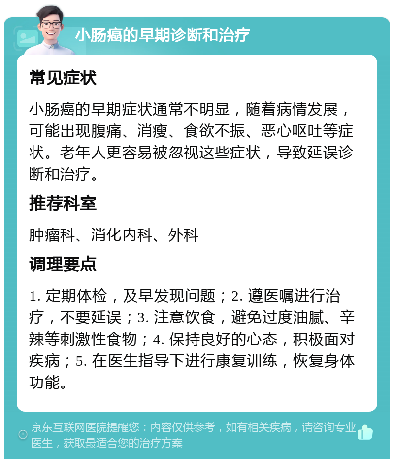 小肠癌的早期诊断和治疗 常见症状 小肠癌的早期症状通常不明显，随着病情发展，可能出现腹痛、消瘦、食欲不振、恶心呕吐等症状。老年人更容易被忽视这些症状，导致延误诊断和治疗。 推荐科室 肿瘤科、消化内科、外科 调理要点 1. 定期体检，及早发现问题；2. 遵医嘱进行治疗，不要延误；3. 注意饮食，避免过度油腻、辛辣等刺激性食物；4. 保持良好的心态，积极面对疾病；5. 在医生指导下进行康复训练，恢复身体功能。