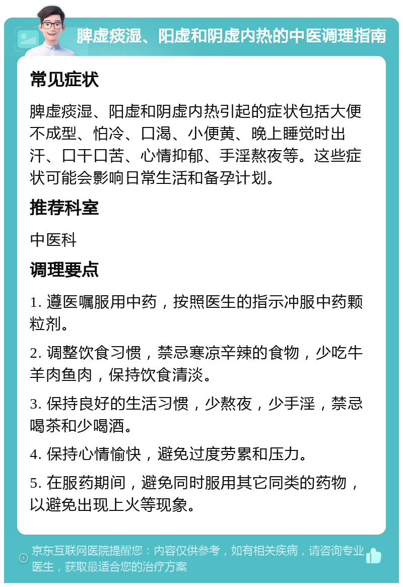 脾虚痰湿、阳虚和阴虚内热的中医调理指南 常见症状 脾虚痰湿、阳虚和阴虚内热引起的症状包括大便不成型、怕冷、口渴、小便黄、晚上睡觉时出汗、口干口苦、心情抑郁、手淫熬夜等。这些症状可能会影响日常生活和备孕计划。 推荐科室 中医科 调理要点 1. 遵医嘱服用中药，按照医生的指示冲服中药颗粒剂。 2. 调整饮食习惯，禁忌寒凉辛辣的食物，少吃牛羊肉鱼肉，保持饮食清淡。 3. 保持良好的生活习惯，少熬夜，少手淫，禁忌喝茶和少喝酒。 4. 保持心情愉快，避免过度劳累和压力。 5. 在服药期间，避免同时服用其它同类的药物，以避免出现上火等现象。