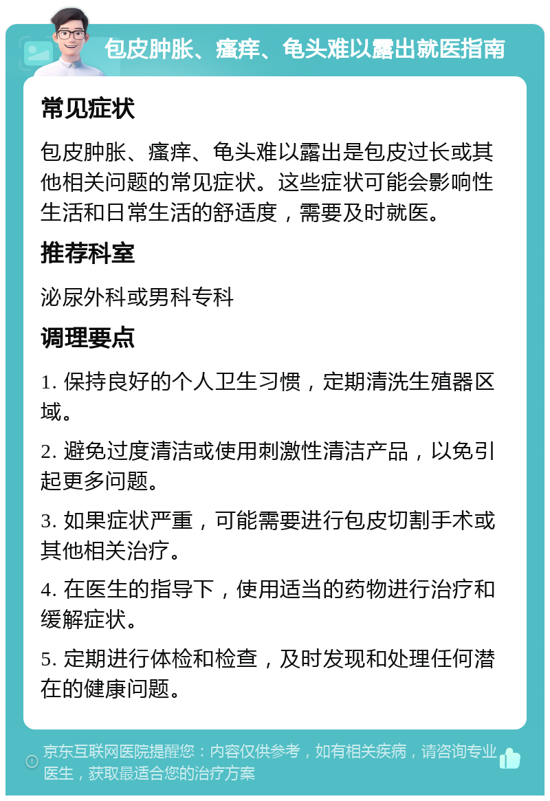 包皮肿胀、瘙痒、龟头难以露出就医指南 常见症状 包皮肿胀、瘙痒、龟头难以露出是包皮过长或其他相关问题的常见症状。这些症状可能会影响性生活和日常生活的舒适度，需要及时就医。 推荐科室 泌尿外科或男科专科 调理要点 1. 保持良好的个人卫生习惯，定期清洗生殖器区域。 2. 避免过度清洁或使用刺激性清洁产品，以免引起更多问题。 3. 如果症状严重，可能需要进行包皮切割手术或其他相关治疗。 4. 在医生的指导下，使用适当的药物进行治疗和缓解症状。 5. 定期进行体检和检查，及时发现和处理任何潜在的健康问题。