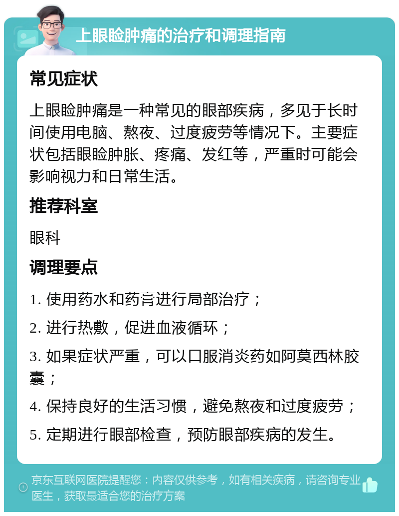 上眼睑肿痛的治疗和调理指南 常见症状 上眼睑肿痛是一种常见的眼部疾病，多见于长时间使用电脑、熬夜、过度疲劳等情况下。主要症状包括眼睑肿胀、疼痛、发红等，严重时可能会影响视力和日常生活。 推荐科室 眼科 调理要点 1. 使用药水和药膏进行局部治疗； 2. 进行热敷，促进血液循环； 3. 如果症状严重，可以口服消炎药如阿莫西林胶囊； 4. 保持良好的生活习惯，避免熬夜和过度疲劳； 5. 定期进行眼部检查，预防眼部疾病的发生。