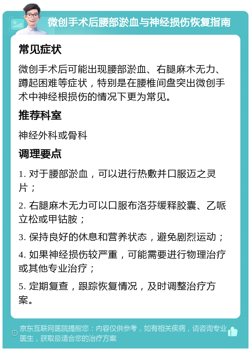 微创手术后腰部淤血与神经损伤恢复指南 常见症状 微创手术后可能出现腰部淤血、右腿麻木无力、蹲起困难等症状，特别是在腰椎间盘突出微创手术中神经根损伤的情况下更为常见。 推荐科室 神经外科或骨科 调理要点 1. 对于腰部淤血，可以进行热敷并口服迈之灵片； 2. 右腿麻木无力可以口服布洛芬缓释胶囊、乙哌立松或甲钴胺； 3. 保持良好的休息和营养状态，避免剧烈运动； 4. 如果神经损伤较严重，可能需要进行物理治疗或其他专业治疗； 5. 定期复查，跟踪恢复情况，及时调整治疗方案。