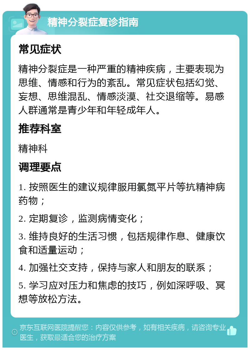 精神分裂症复诊指南 常见症状 精神分裂症是一种严重的精神疾病，主要表现为思维、情感和行为的紊乱。常见症状包括幻觉、妄想、思维混乱、情感淡漠、社交退缩等。易感人群通常是青少年和年轻成年人。 推荐科室 精神科 调理要点 1. 按照医生的建议规律服用氯氮平片等抗精神病药物； 2. 定期复诊，监测病情变化； 3. 维持良好的生活习惯，包括规律作息、健康饮食和适量运动； 4. 加强社交支持，保持与家人和朋友的联系； 5. 学习应对压力和焦虑的技巧，例如深呼吸、冥想等放松方法。