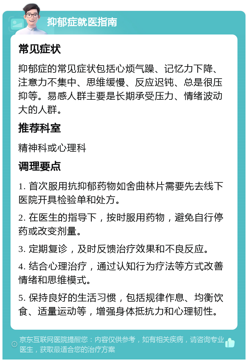 抑郁症就医指南 常见症状 抑郁症的常见症状包括心烦气躁、记忆力下降、注意力不集中、思维缓慢、反应迟钝、总是很压抑等。易感人群主要是长期承受压力、情绪波动大的人群。 推荐科室 精神科或心理科 调理要点 1. 首次服用抗抑郁药物如舍曲林片需要先去线下医院开具检验单和处方。 2. 在医生的指导下，按时服用药物，避免自行停药或改变剂量。 3. 定期复诊，及时反馈治疗效果和不良反应。 4. 结合心理治疗，通过认知行为疗法等方式改善情绪和思维模式。 5. 保持良好的生活习惯，包括规律作息、均衡饮食、适量运动等，增强身体抵抗力和心理韧性。