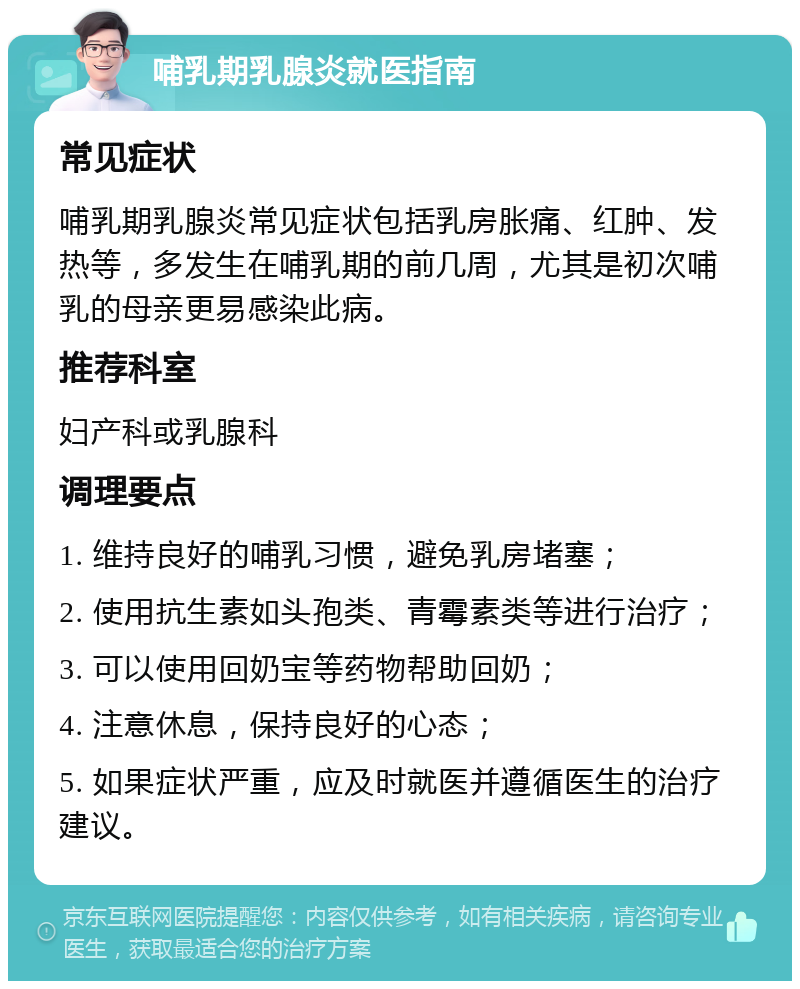 哺乳期乳腺炎就医指南 常见症状 哺乳期乳腺炎常见症状包括乳房胀痛、红肿、发热等，多发生在哺乳期的前几周，尤其是初次哺乳的母亲更易感染此病。 推荐科室 妇产科或乳腺科 调理要点 1. 维持良好的哺乳习惯，避免乳房堵塞； 2. 使用抗生素如头孢类、青霉素类等进行治疗； 3. 可以使用回奶宝等药物帮助回奶； 4. 注意休息，保持良好的心态； 5. 如果症状严重，应及时就医并遵循医生的治疗建议。