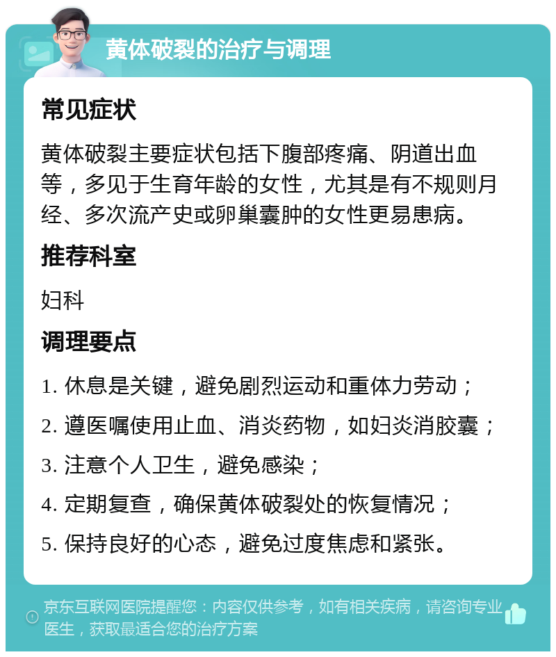 黄体破裂的治疗与调理 常见症状 黄体破裂主要症状包括下腹部疼痛、阴道出血等，多见于生育年龄的女性，尤其是有不规则月经、多次流产史或卵巢囊肿的女性更易患病。 推荐科室 妇科 调理要点 1. 休息是关键，避免剧烈运动和重体力劳动； 2. 遵医嘱使用止血、消炎药物，如妇炎消胶囊； 3. 注意个人卫生，避免感染； 4. 定期复查，确保黄体破裂处的恢复情况； 5. 保持良好的心态，避免过度焦虑和紧张。