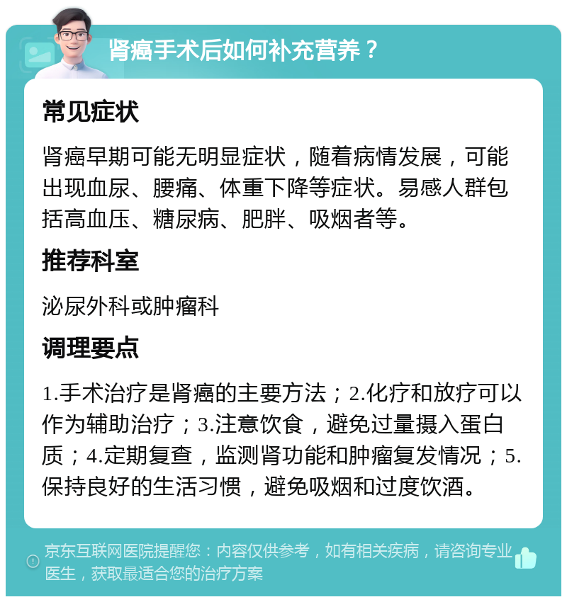 肾癌手术后如何补充营养？ 常见症状 肾癌早期可能无明显症状，随着病情发展，可能出现血尿、腰痛、体重下降等症状。易感人群包括高血压、糖尿病、肥胖、吸烟者等。 推荐科室 泌尿外科或肿瘤科 调理要点 1.手术治疗是肾癌的主要方法；2.化疗和放疗可以作为辅助治疗；3.注意饮食，避免过量摄入蛋白质；4.定期复查，监测肾功能和肿瘤复发情况；5.保持良好的生活习惯，避免吸烟和过度饮酒。