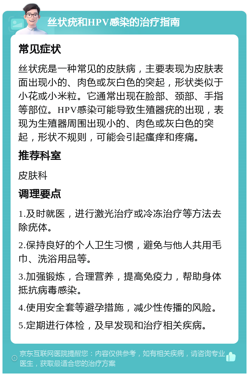 丝状疣和HPV感染的治疗指南 常见症状 丝状疣是一种常见的皮肤病，主要表现为皮肤表面出现小的、肉色或灰白色的突起，形状类似于小花或小米粒。它通常出现在脸部、颈部、手指等部位。HPV感染可能导致生殖器疣的出现，表现为生殖器周围出现小的、肉色或灰白色的突起，形状不规则，可能会引起瘙痒和疼痛。 推荐科室 皮肤科 调理要点 1.及时就医，进行激光治疗或冷冻治疗等方法去除疣体。 2.保持良好的个人卫生习惯，避免与他人共用毛巾、洗浴用品等。 3.加强锻炼，合理营养，提高免疫力，帮助身体抵抗病毒感染。 4.使用安全套等避孕措施，减少性传播的风险。 5.定期进行体检，及早发现和治疗相关疾病。