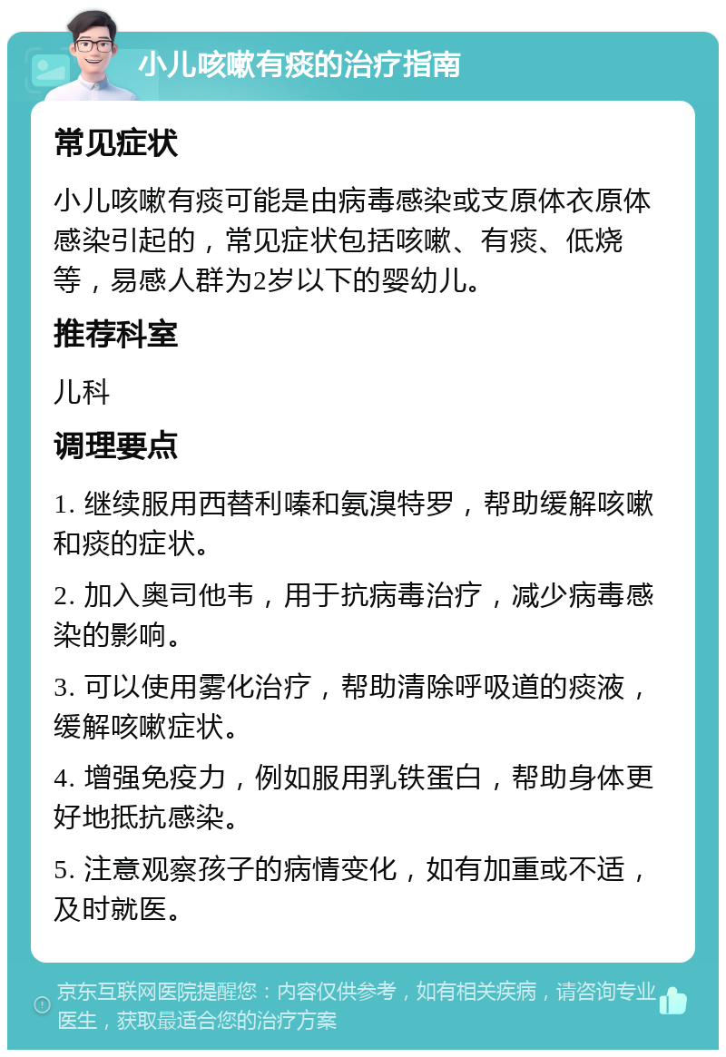 小儿咳嗽有痰的治疗指南 常见症状 小儿咳嗽有痰可能是由病毒感染或支原体衣原体感染引起的，常见症状包括咳嗽、有痰、低烧等，易感人群为2岁以下的婴幼儿。 推荐科室 儿科 调理要点 1. 继续服用西替利嗪和氨溴特罗，帮助缓解咳嗽和痰的症状。 2. 加入奥司他韦，用于抗病毒治疗，减少病毒感染的影响。 3. 可以使用雾化治疗，帮助清除呼吸道的痰液，缓解咳嗽症状。 4. 增强免疫力，例如服用乳铁蛋白，帮助身体更好地抵抗感染。 5. 注意观察孩子的病情变化，如有加重或不适，及时就医。