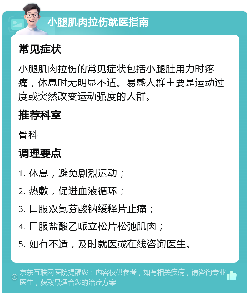 小腿肌肉拉伤就医指南 常见症状 小腿肌肉拉伤的常见症状包括小腿肚用力时疼痛，休息时无明显不适。易感人群主要是运动过度或突然改变运动强度的人群。 推荐科室 骨科 调理要点 1. 休息，避免剧烈运动； 2. 热敷，促进血液循环； 3. 口服双氯芬酸钠缓释片止痛； 4. 口服盐酸乙哌立松片松弛肌肉； 5. 如有不适，及时就医或在线咨询医生。