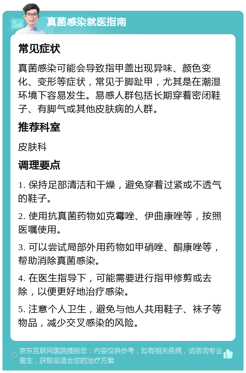 真菌感染就医指南 常见症状 真菌感染可能会导致指甲盖出现异味、颜色变化、变形等症状，常见于脚趾甲，尤其是在潮湿环境下容易发生。易感人群包括长期穿着密闭鞋子、有脚气或其他皮肤病的人群。 推荐科室 皮肤科 调理要点 1. 保持足部清洁和干燥，避免穿着过紧或不透气的鞋子。 2. 使用抗真菌药物如克霉唑、伊曲康唑等，按照医嘱使用。 3. 可以尝试局部外用药物如甲硝唑、酮康唑等，帮助消除真菌感染。 4. 在医生指导下，可能需要进行指甲修剪或去除，以便更好地治疗感染。 5. 注意个人卫生，避免与他人共用鞋子、袜子等物品，减少交叉感染的风险。