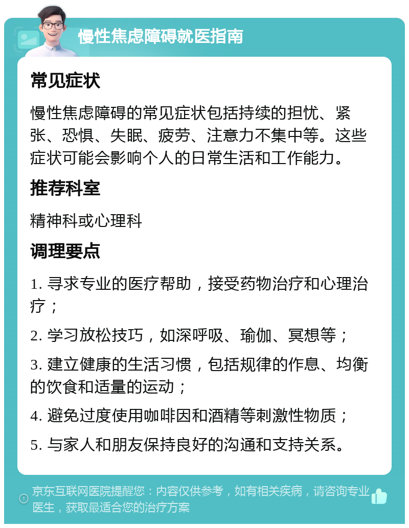 慢性焦虑障碍就医指南 常见症状 慢性焦虑障碍的常见症状包括持续的担忧、紧张、恐惧、失眠、疲劳、注意力不集中等。这些症状可能会影响个人的日常生活和工作能力。 推荐科室 精神科或心理科 调理要点 1. 寻求专业的医疗帮助，接受药物治疗和心理治疗； 2. 学习放松技巧，如深呼吸、瑜伽、冥想等； 3. 建立健康的生活习惯，包括规律的作息、均衡的饮食和适量的运动； 4. 避免过度使用咖啡因和酒精等刺激性物质； 5. 与家人和朋友保持良好的沟通和支持关系。