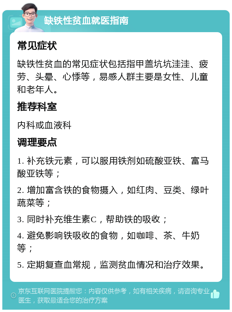 缺铁性贫血就医指南 常见症状 缺铁性贫血的常见症状包括指甲盖坑坑洼洼、疲劳、头晕、心悸等，易感人群主要是女性、儿童和老年人。 推荐科室 内科或血液科 调理要点 1. 补充铁元素，可以服用铁剂如硫酸亚铁、富马酸亚铁等； 2. 增加富含铁的食物摄入，如红肉、豆类、绿叶蔬菜等； 3. 同时补充维生素C，帮助铁的吸收； 4. 避免影响铁吸收的食物，如咖啡、茶、牛奶等； 5. 定期复查血常规，监测贫血情况和治疗效果。