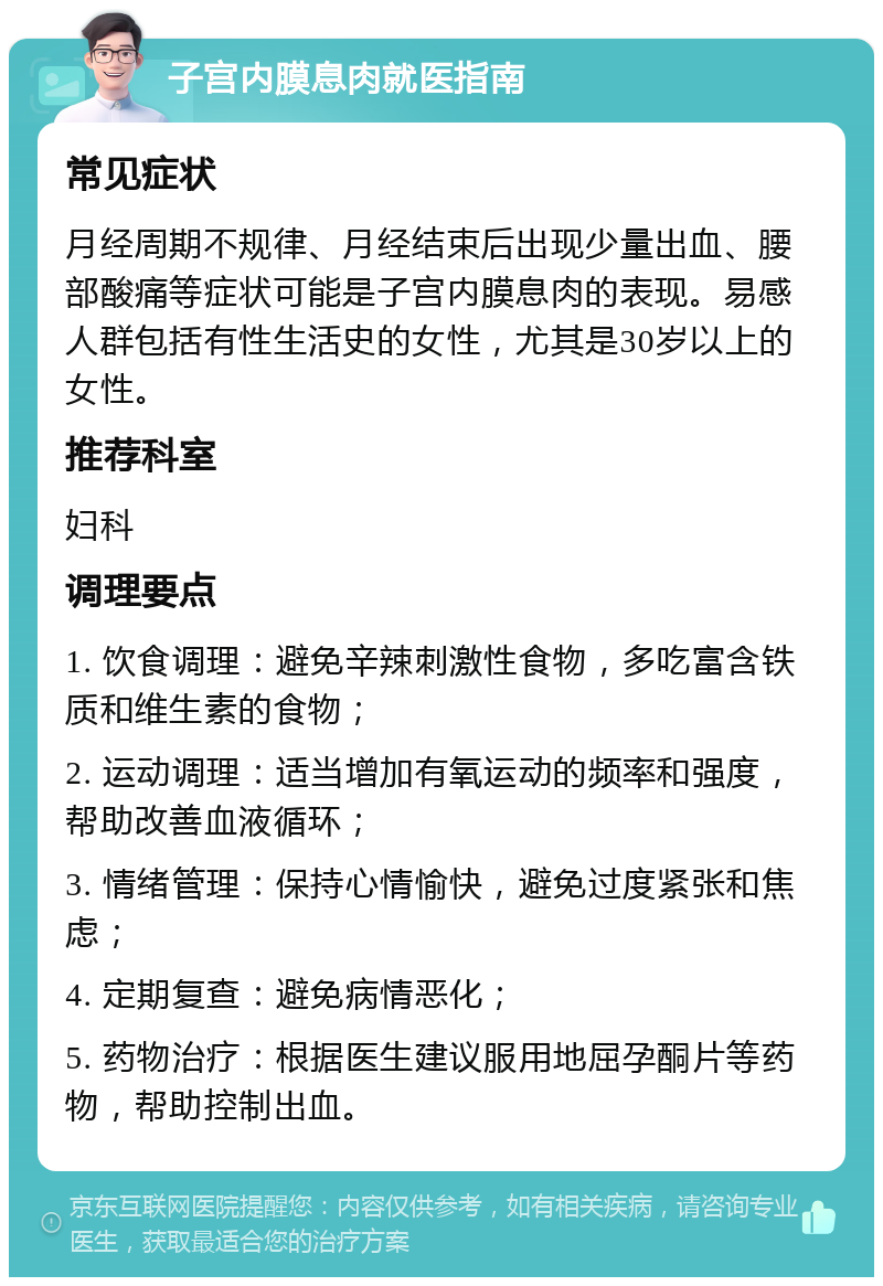 子宫内膜息肉就医指南 常见症状 月经周期不规律、月经结束后出现少量出血、腰部酸痛等症状可能是子宫内膜息肉的表现。易感人群包括有性生活史的女性，尤其是30岁以上的女性。 推荐科室 妇科 调理要点 1. 饮食调理：避免辛辣刺激性食物，多吃富含铁质和维生素的食物； 2. 运动调理：适当增加有氧运动的频率和强度，帮助改善血液循环； 3. 情绪管理：保持心情愉快，避免过度紧张和焦虑； 4. 定期复查：避免病情恶化； 5. 药物治疗：根据医生建议服用地屈孕酮片等药物，帮助控制出血。