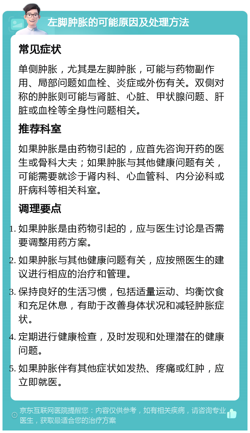 左脚肿胀的可能原因及处理方法 常见症状 单侧肿胀，尤其是左脚肿胀，可能与药物副作用、局部问题如血栓、炎症或外伤有关。双侧对称的肿胀则可能与肾脏、心脏、甲状腺问题、肝脏或血栓等全身性问题相关。 推荐科室 如果肿胀是由药物引起的，应首先咨询开药的医生或骨科大夫；如果肿胀与其他健康问题有关，可能需要就诊于肾内科、心血管科、内分泌科或肝病科等相关科室。 调理要点 如果肿胀是由药物引起的，应与医生讨论是否需要调整用药方案。 如果肿胀与其他健康问题有关，应按照医生的建议进行相应的治疗和管理。 保持良好的生活习惯，包括适量运动、均衡饮食和充足休息，有助于改善身体状况和减轻肿胀症状。 定期进行健康检查，及时发现和处理潜在的健康问题。 如果肿胀伴有其他症状如发热、疼痛或红肿，应立即就医。