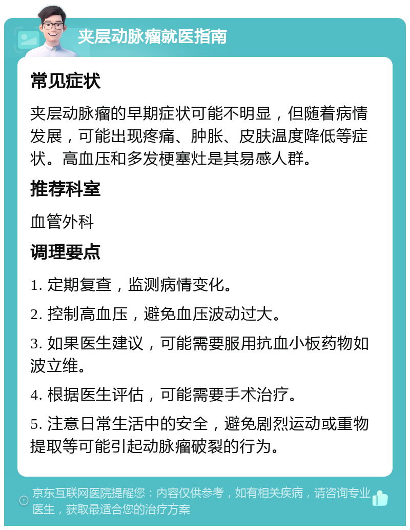 夹层动脉瘤就医指南 常见症状 夹层动脉瘤的早期症状可能不明显，但随着病情发展，可能出现疼痛、肿胀、皮肤温度降低等症状。高血压和多发梗塞灶是其易感人群。 推荐科室 血管外科 调理要点 1. 定期复查，监测病情变化。 2. 控制高血压，避免血压波动过大。 3. 如果医生建议，可能需要服用抗血小板药物如波立维。 4. 根据医生评估，可能需要手术治疗。 5. 注意日常生活中的安全，避免剧烈运动或重物提取等可能引起动脉瘤破裂的行为。