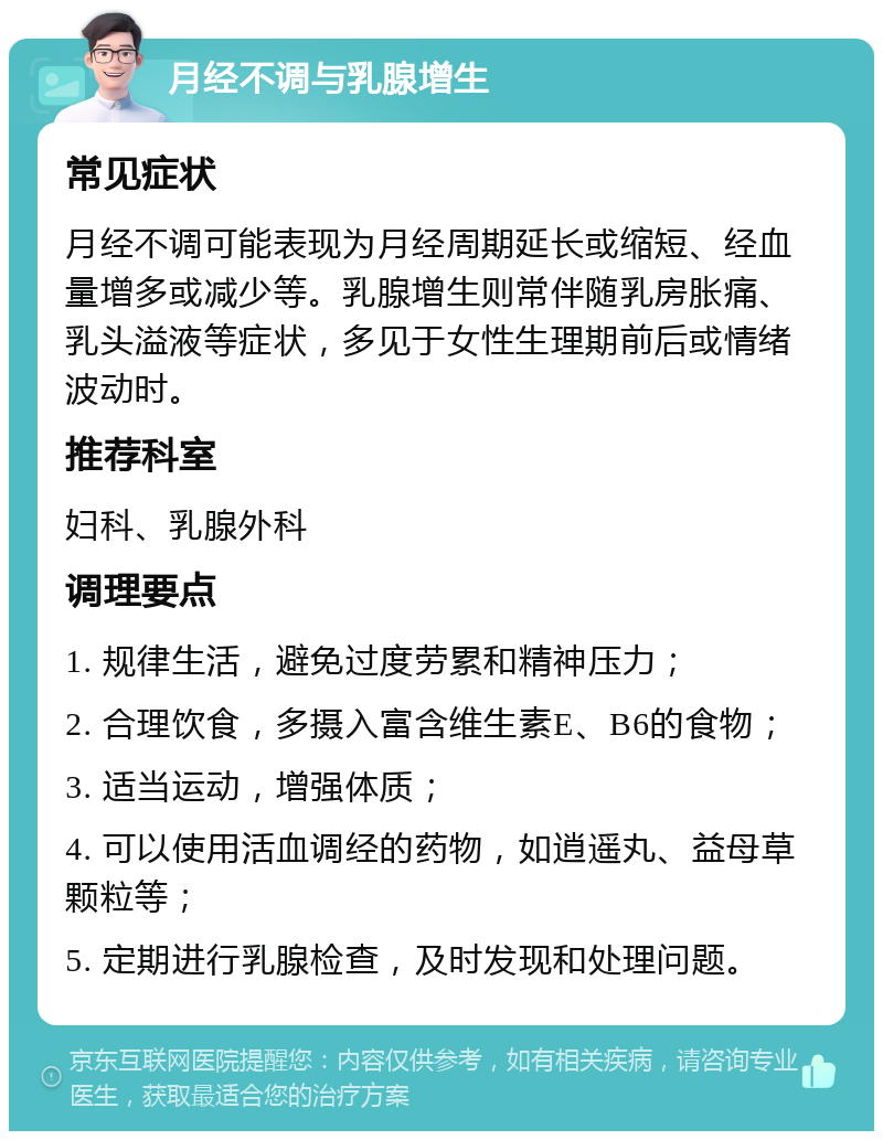 月经不调与乳腺增生 常见症状 月经不调可能表现为月经周期延长或缩短、经血量增多或减少等。乳腺增生则常伴随乳房胀痛、乳头溢液等症状，多见于女性生理期前后或情绪波动时。 推荐科室 妇科、乳腺外科 调理要点 1. 规律生活，避免过度劳累和精神压力； 2. 合理饮食，多摄入富含维生素E、B6的食物； 3. 适当运动，增强体质； 4. 可以使用活血调经的药物，如逍遥丸、益母草颗粒等； 5. 定期进行乳腺检查，及时发现和处理问题。