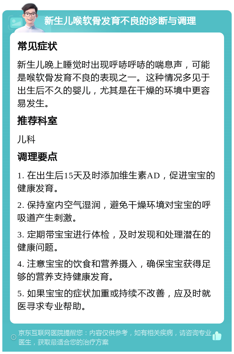 新生儿喉软骨发育不良的诊断与调理 常见症状 新生儿晚上睡觉时出现呼哧呼哧的喘息声，可能是喉软骨发育不良的表现之一。这种情况多见于出生后不久的婴儿，尤其是在干燥的环境中更容易发生。 推荐科室 儿科 调理要点 1. 在出生后15天及时添加维生素AD，促进宝宝的健康发育。 2. 保持室内空气湿润，避免干燥环境对宝宝的呼吸道产生刺激。 3. 定期带宝宝进行体检，及时发现和处理潜在的健康问题。 4. 注意宝宝的饮食和营养摄入，确保宝宝获得足够的营养支持健康发育。 5. 如果宝宝的症状加重或持续不改善，应及时就医寻求专业帮助。