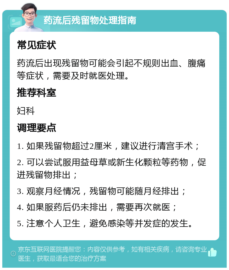 药流后残留物处理指南 常见症状 药流后出现残留物可能会引起不规则出血、腹痛等症状，需要及时就医处理。 推荐科室 妇科 调理要点 1. 如果残留物超过2厘米，建议进行清宫手术； 2. 可以尝试服用益母草或新生化颗粒等药物，促进残留物排出； 3. 观察月经情况，残留物可能随月经排出； 4. 如果服药后仍未排出，需要再次就医； 5. 注意个人卫生，避免感染等并发症的发生。