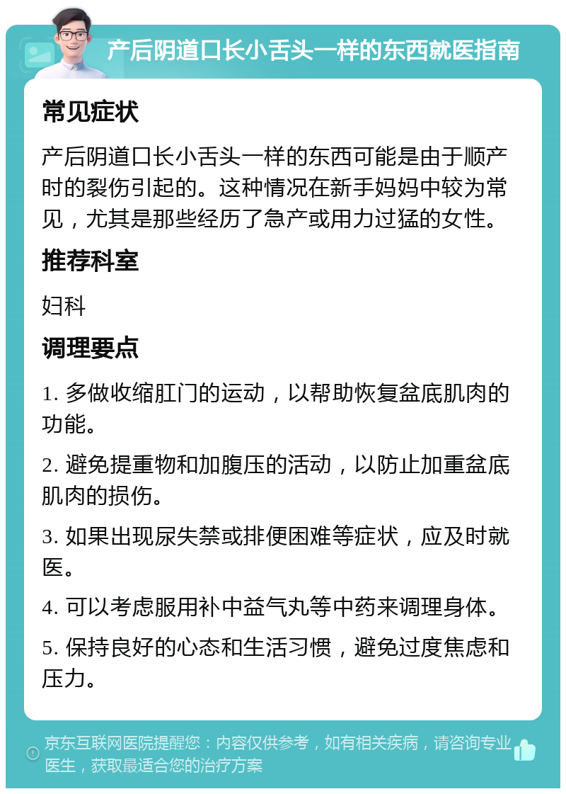 产后阴道口长小舌头一样的东西就医指南 常见症状 产后阴道口长小舌头一样的东西可能是由于顺产时的裂伤引起的。这种情况在新手妈妈中较为常见，尤其是那些经历了急产或用力过猛的女性。 推荐科室 妇科 调理要点 1. 多做收缩肛门的运动，以帮助恢复盆底肌肉的功能。 2. 避免提重物和加腹压的活动，以防止加重盆底肌肉的损伤。 3. 如果出现尿失禁或排便困难等症状，应及时就医。 4. 可以考虑服用补中益气丸等中药来调理身体。 5. 保持良好的心态和生活习惯，避免过度焦虑和压力。