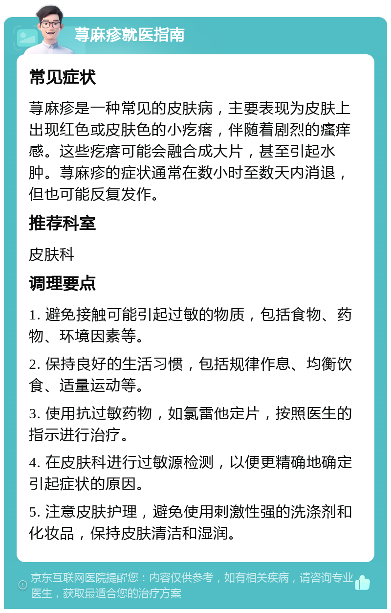 荨麻疹就医指南 常见症状 荨麻疹是一种常见的皮肤病，主要表现为皮肤上出现红色或皮肤色的小疙瘩，伴随着剧烈的瘙痒感。这些疙瘩可能会融合成大片，甚至引起水肿。荨麻疹的症状通常在数小时至数天内消退，但也可能反复发作。 推荐科室 皮肤科 调理要点 1. 避免接触可能引起过敏的物质，包括食物、药物、环境因素等。 2. 保持良好的生活习惯，包括规律作息、均衡饮食、适量运动等。 3. 使用抗过敏药物，如氯雷他定片，按照医生的指示进行治疗。 4. 在皮肤科进行过敏源检测，以便更精确地确定引起症状的原因。 5. 注意皮肤护理，避免使用刺激性强的洗涤剂和化妆品，保持皮肤清洁和湿润。