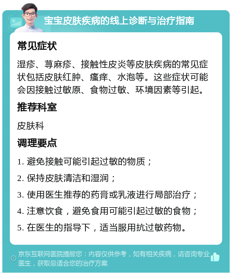 宝宝皮肤疾病的线上诊断与治疗指南 常见症状 湿疹、荨麻疹、接触性皮炎等皮肤疾病的常见症状包括皮肤红肿、瘙痒、水泡等。这些症状可能会因接触过敏原、食物过敏、环境因素等引起。 推荐科室 皮肤科 调理要点 1. 避免接触可能引起过敏的物质； 2. 保持皮肤清洁和湿润； 3. 使用医生推荐的药膏或乳液进行局部治疗； 4. 注意饮食，避免食用可能引起过敏的食物； 5. 在医生的指导下，适当服用抗过敏药物。