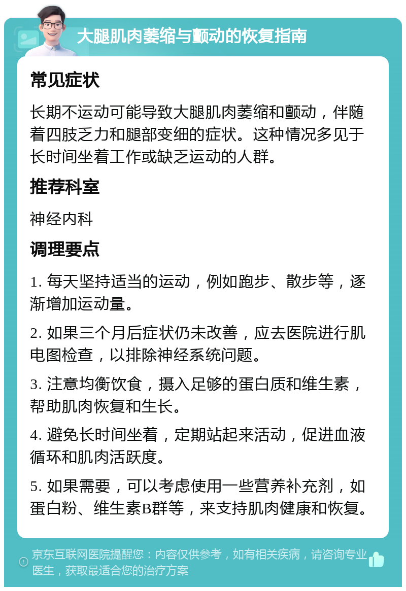 大腿肌肉萎缩与颤动的恢复指南 常见症状 长期不运动可能导致大腿肌肉萎缩和颤动，伴随着四肢乏力和腿部变细的症状。这种情况多见于长时间坐着工作或缺乏运动的人群。 推荐科室 神经内科 调理要点 1. 每天坚持适当的运动，例如跑步、散步等，逐渐增加运动量。 2. 如果三个月后症状仍未改善，应去医院进行肌电图检查，以排除神经系统问题。 3. 注意均衡饮食，摄入足够的蛋白质和维生素，帮助肌肉恢复和生长。 4. 避免长时间坐着，定期站起来活动，促进血液循环和肌肉活跃度。 5. 如果需要，可以考虑使用一些营养补充剂，如蛋白粉、维生素B群等，来支持肌肉健康和恢复。