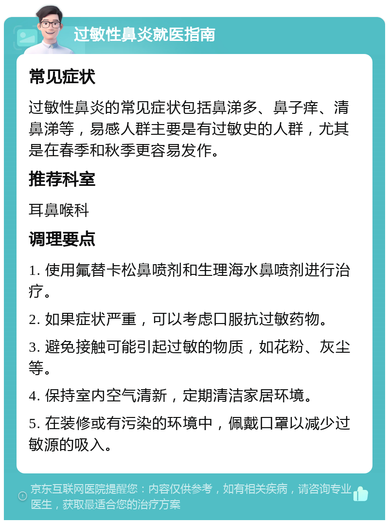 过敏性鼻炎就医指南 常见症状 过敏性鼻炎的常见症状包括鼻涕多、鼻子痒、清鼻涕等，易感人群主要是有过敏史的人群，尤其是在春季和秋季更容易发作。 推荐科室 耳鼻喉科 调理要点 1. 使用氟替卡松鼻喷剂和生理海水鼻喷剂进行治疗。 2. 如果症状严重，可以考虑口服抗过敏药物。 3. 避免接触可能引起过敏的物质，如花粉、灰尘等。 4. 保持室内空气清新，定期清洁家居环境。 5. 在装修或有污染的环境中，佩戴口罩以减少过敏源的吸入。