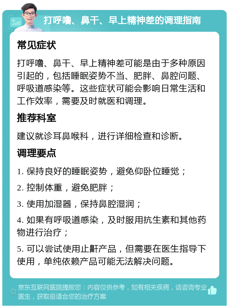 打呼噜、鼻干、早上精神差的调理指南 常见症状 打呼噜、鼻干、早上精神差可能是由于多种原因引起的，包括睡眠姿势不当、肥胖、鼻腔问题、呼吸道感染等。这些症状可能会影响日常生活和工作效率，需要及时就医和调理。 推荐科室 建议就诊耳鼻喉科，进行详细检查和诊断。 调理要点 1. 保持良好的睡眠姿势，避免仰卧位睡觉； 2. 控制体重，避免肥胖； 3. 使用加湿器，保持鼻腔湿润； 4. 如果有呼吸道感染，及时服用抗生素和其他药物进行治疗； 5. 可以尝试使用止鼾产品，但需要在医生指导下使用，单纯依赖产品可能无法解决问题。