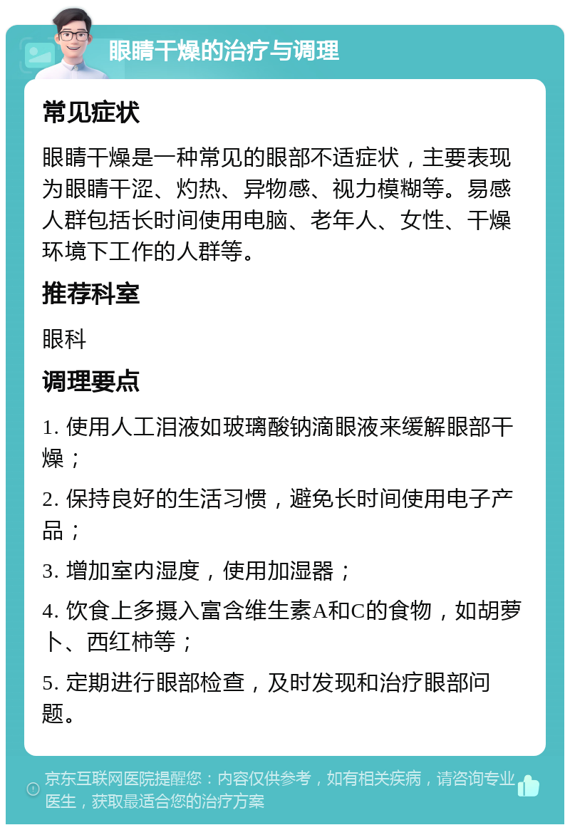 眼睛干燥的治疗与调理 常见症状 眼睛干燥是一种常见的眼部不适症状，主要表现为眼睛干涩、灼热、异物感、视力模糊等。易感人群包括长时间使用电脑、老年人、女性、干燥环境下工作的人群等。 推荐科室 眼科 调理要点 1. 使用人工泪液如玻璃酸钠滴眼液来缓解眼部干燥； 2. 保持良好的生活习惯，避免长时间使用电子产品； 3. 增加室内湿度，使用加湿器； 4. 饮食上多摄入富含维生素A和C的食物，如胡萝卜、西红柿等； 5. 定期进行眼部检查，及时发现和治疗眼部问题。