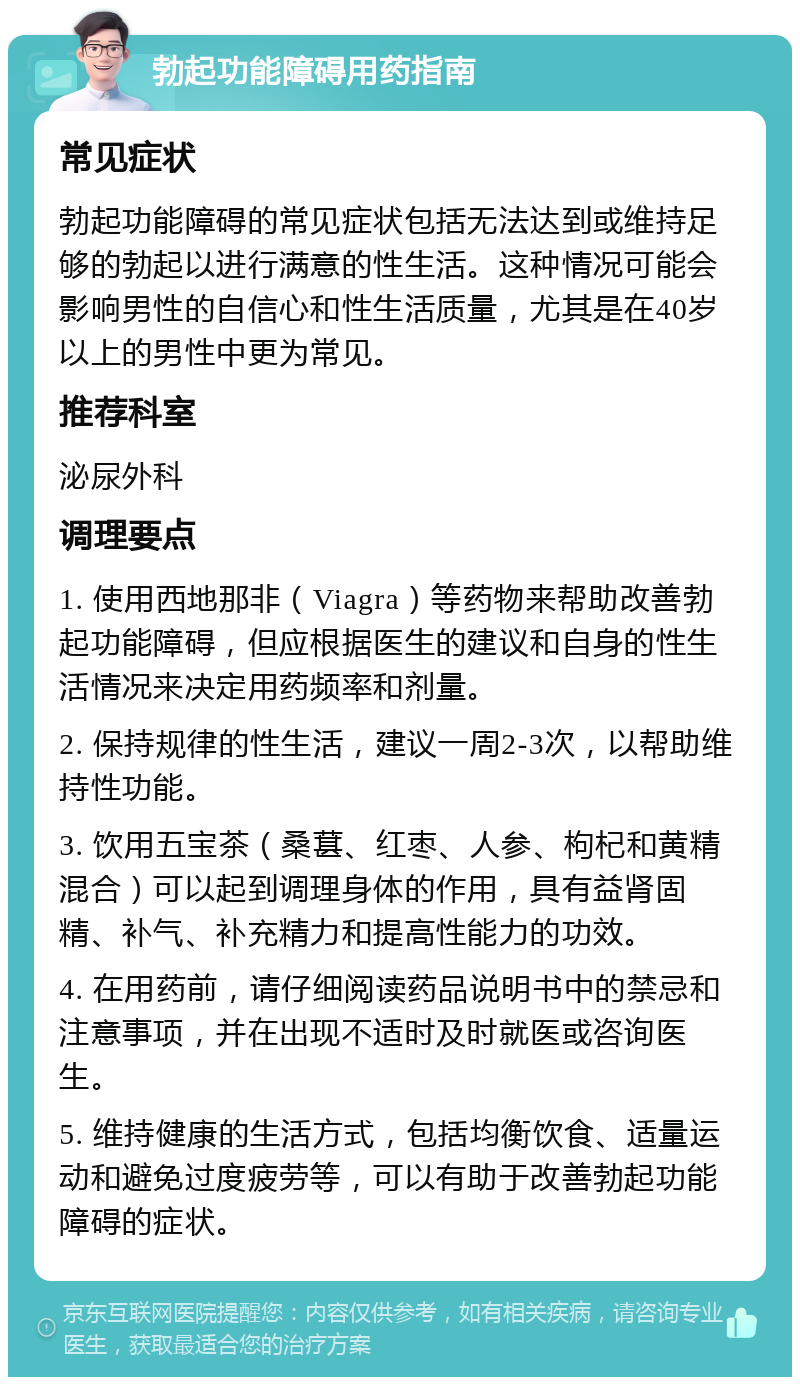 勃起功能障碍用药指南 常见症状 勃起功能障碍的常见症状包括无法达到或维持足够的勃起以进行满意的性生活。这种情况可能会影响男性的自信心和性生活质量，尤其是在40岁以上的男性中更为常见。 推荐科室 泌尿外科 调理要点 1. 使用西地那非（Viagra）等药物来帮助改善勃起功能障碍，但应根据医生的建议和自身的性生活情况来决定用药频率和剂量。 2. 保持规律的性生活，建议一周2-3次，以帮助维持性功能。 3. 饮用五宝茶（桑葚、红枣、人参、枸杞和黄精混合）可以起到调理身体的作用，具有益肾固精、补气、补充精力和提高性能力的功效。 4. 在用药前，请仔细阅读药品说明书中的禁忌和注意事项，并在出现不适时及时就医或咨询医生。 5. 维持健康的生活方式，包括均衡饮食、适量运动和避免过度疲劳等，可以有助于改善勃起功能障碍的症状。