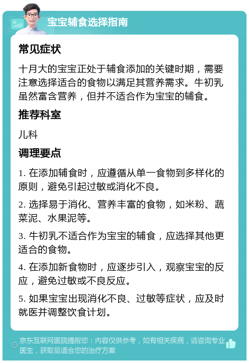 宝宝辅食选择指南 常见症状 十月大的宝宝正处于辅食添加的关键时期，需要注意选择适合的食物以满足其营养需求。牛初乳虽然富含营养，但并不适合作为宝宝的辅食。 推荐科室 儿科 调理要点 1. 在添加辅食时，应遵循从单一食物到多样化的原则，避免引起过敏或消化不良。 2. 选择易于消化、营养丰富的食物，如米粉、蔬菜泥、水果泥等。 3. 牛初乳不适合作为宝宝的辅食，应选择其他更适合的食物。 4. 在添加新食物时，应逐步引入，观察宝宝的反应，避免过敏或不良反应。 5. 如果宝宝出现消化不良、过敏等症状，应及时就医并调整饮食计划。