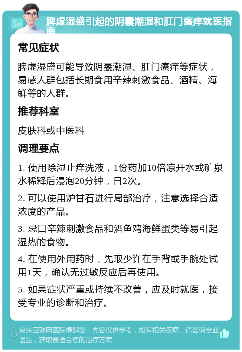 脾虚湿盛引起的阴囊潮湿和肛门瘙痒就医指南 常见症状 脾虚湿盛可能导致阴囊潮湿、肛门瘙痒等症状，易感人群包括长期食用辛辣刺激食品、酒精、海鲜等的人群。 推荐科室 皮肤科或中医科 调理要点 1. 使用除湿止痒洗液，1份药加10倍凉开水或矿泉水稀释后浸泡20分钟，日2次。 2. 可以使用炉甘石进行局部治疗，注意选择合适浓度的产品。 3. 忌口辛辣刺激食品和酒鱼鸡海鲜蛋类等易引起湿热的食物。 4. 在使用外用药时，先取少许在手背或手腕处试用1天，确认无过敏反应后再使用。 5. 如果症状严重或持续不改善，应及时就医，接受专业的诊断和治疗。