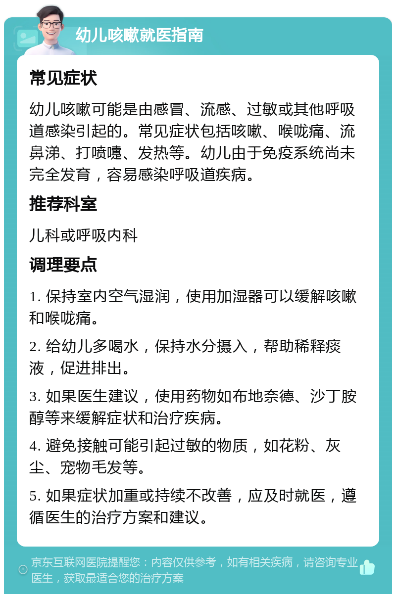 幼儿咳嗽就医指南 常见症状 幼儿咳嗽可能是由感冒、流感、过敏或其他呼吸道感染引起的。常见症状包括咳嗽、喉咙痛、流鼻涕、打喷嚏、发热等。幼儿由于免疫系统尚未完全发育，容易感染呼吸道疾病。 推荐科室 儿科或呼吸内科 调理要点 1. 保持室内空气湿润，使用加湿器可以缓解咳嗽和喉咙痛。 2. 给幼儿多喝水，保持水分摄入，帮助稀释痰液，促进排出。 3. 如果医生建议，使用药物如布地奈德、沙丁胺醇等来缓解症状和治疗疾病。 4. 避免接触可能引起过敏的物质，如花粉、灰尘、宠物毛发等。 5. 如果症状加重或持续不改善，应及时就医，遵循医生的治疗方案和建议。