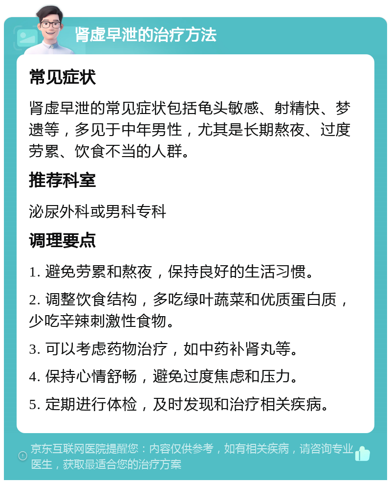 肾虚早泄的治疗方法 常见症状 肾虚早泄的常见症状包括龟头敏感、射精快、梦遗等，多见于中年男性，尤其是长期熬夜、过度劳累、饮食不当的人群。 推荐科室 泌尿外科或男科专科 调理要点 1. 避免劳累和熬夜，保持良好的生活习惯。 2. 调整饮食结构，多吃绿叶蔬菜和优质蛋白质，少吃辛辣刺激性食物。 3. 可以考虑药物治疗，如中药补肾丸等。 4. 保持心情舒畅，避免过度焦虑和压力。 5. 定期进行体检，及时发现和治疗相关疾病。