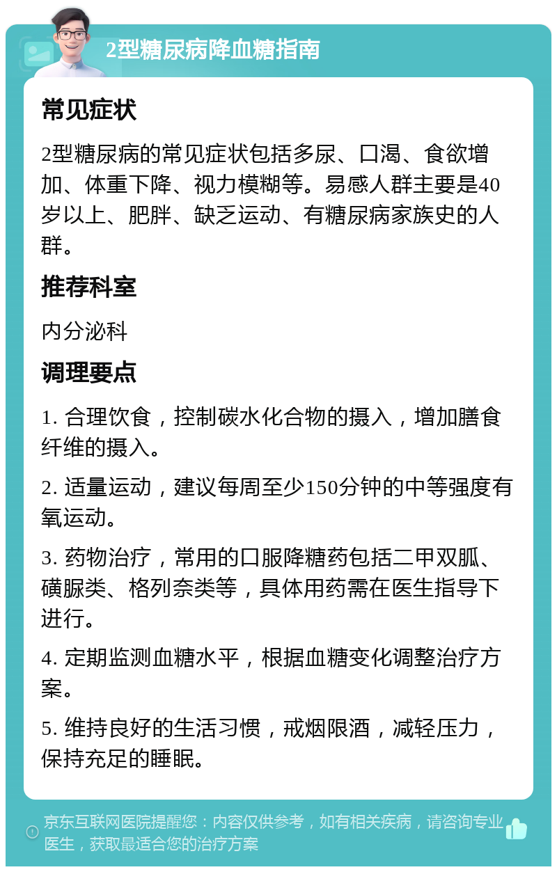 2型糖尿病降血糖指南 常见症状 2型糖尿病的常见症状包括多尿、口渴、食欲增加、体重下降、视力模糊等。易感人群主要是40岁以上、肥胖、缺乏运动、有糖尿病家族史的人群。 推荐科室 内分泌科 调理要点 1. 合理饮食，控制碳水化合物的摄入，增加膳食纤维的摄入。 2. 适量运动，建议每周至少150分钟的中等强度有氧运动。 3. 药物治疗，常用的口服降糖药包括二甲双胍、磺脲类、格列奈类等，具体用药需在医生指导下进行。 4. 定期监测血糖水平，根据血糖变化调整治疗方案。 5. 维持良好的生活习惯，戒烟限酒，减轻压力，保持充足的睡眠。