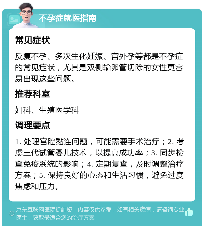 不孕症就医指南 常见症状 反复不孕、多次生化妊娠、宫外孕等都是不孕症的常见症状，尤其是双侧输卵管切除的女性更容易出现这些问题。 推荐科室 妇科、生殖医学科 调理要点 1. 处理宫腔黏连问题，可能需要手术治疗；2. 考虑三代试管婴儿技术，以提高成功率；3. 同步检查免疫系统的影响；4. 定期复查，及时调整治疗方案；5. 保持良好的心态和生活习惯，避免过度焦虑和压力。