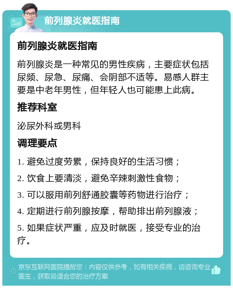 前列腺炎就医指南 前列腺炎就医指南 前列腺炎是一种常见的男性疾病，主要症状包括尿频、尿急、尿痛、会阴部不适等。易感人群主要是中老年男性，但年轻人也可能患上此病。 推荐科室 泌尿外科或男科 调理要点 1. 避免过度劳累，保持良好的生活习惯； 2. 饮食上要清淡，避免辛辣刺激性食物； 3. 可以服用前列舒通胶囊等药物进行治疗； 4. 定期进行前列腺按摩，帮助排出前列腺液； 5. 如果症状严重，应及时就医，接受专业的治疗。