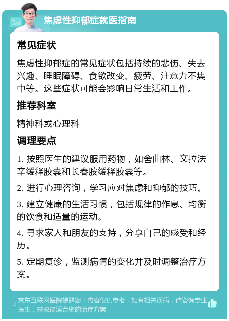 焦虑性抑郁症就医指南 常见症状 焦虑性抑郁症的常见症状包括持续的悲伤、失去兴趣、睡眠障碍、食欲改变、疲劳、注意力不集中等。这些症状可能会影响日常生活和工作。 推荐科室 精神科或心理科 调理要点 1. 按照医生的建议服用药物，如舍曲林、文拉法辛缓释胶囊和长春胺缓释胶囊等。 2. 进行心理咨询，学习应对焦虑和抑郁的技巧。 3. 建立健康的生活习惯，包括规律的作息、均衡的饮食和适量的运动。 4. 寻求家人和朋友的支持，分享自己的感受和经历。 5. 定期复诊，监测病情的变化并及时调整治疗方案。