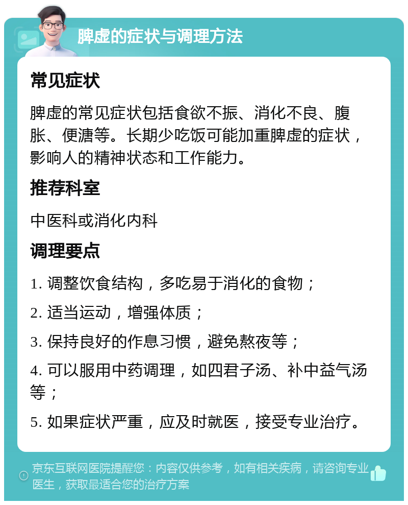 脾虚的症状与调理方法 常见症状 脾虚的常见症状包括食欲不振、消化不良、腹胀、便溏等。长期少吃饭可能加重脾虚的症状，影响人的精神状态和工作能力。 推荐科室 中医科或消化内科 调理要点 1. 调整饮食结构，多吃易于消化的食物； 2. 适当运动，增强体质； 3. 保持良好的作息习惯，避免熬夜等； 4. 可以服用中药调理，如四君子汤、补中益气汤等； 5. 如果症状严重，应及时就医，接受专业治疗。