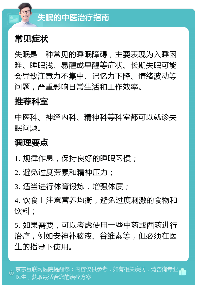 失眠的中医治疗指南 常见症状 失眠是一种常见的睡眠障碍，主要表现为入睡困难、睡眠浅、易醒或早醒等症状。长期失眠可能会导致注意力不集中、记忆力下降、情绪波动等问题，严重影响日常生活和工作效率。 推荐科室 中医科、神经内科、精神科等科室都可以就诊失眠问题。 调理要点 1. 规律作息，保持良好的睡眠习惯； 2. 避免过度劳累和精神压力； 3. 适当进行体育锻炼，增强体质； 4. 饮食上注意营养均衡，避免过度刺激的食物和饮料； 5. 如果需要，可以考虑使用一些中药或西药进行治疗，例如安神补脑液、谷维素等，但必须在医生的指导下使用。