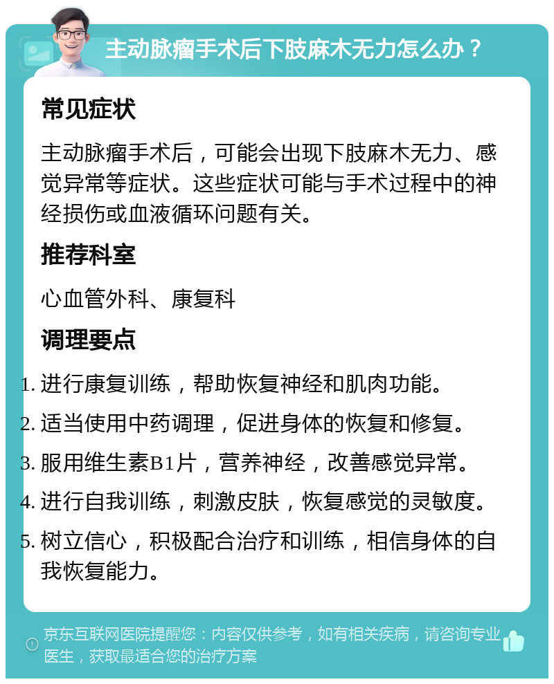 主动脉瘤手术后下肢麻木无力怎么办？ 常见症状 主动脉瘤手术后，可能会出现下肢麻木无力、感觉异常等症状。这些症状可能与手术过程中的神经损伤或血液循环问题有关。 推荐科室 心血管外科、康复科 调理要点 进行康复训练，帮助恢复神经和肌肉功能。 适当使用中药调理，促进身体的恢复和修复。 服用维生素B1片，营养神经，改善感觉异常。 进行自我训练，刺激皮肤，恢复感觉的灵敏度。 树立信心，积极配合治疗和训练，相信身体的自我恢复能力。