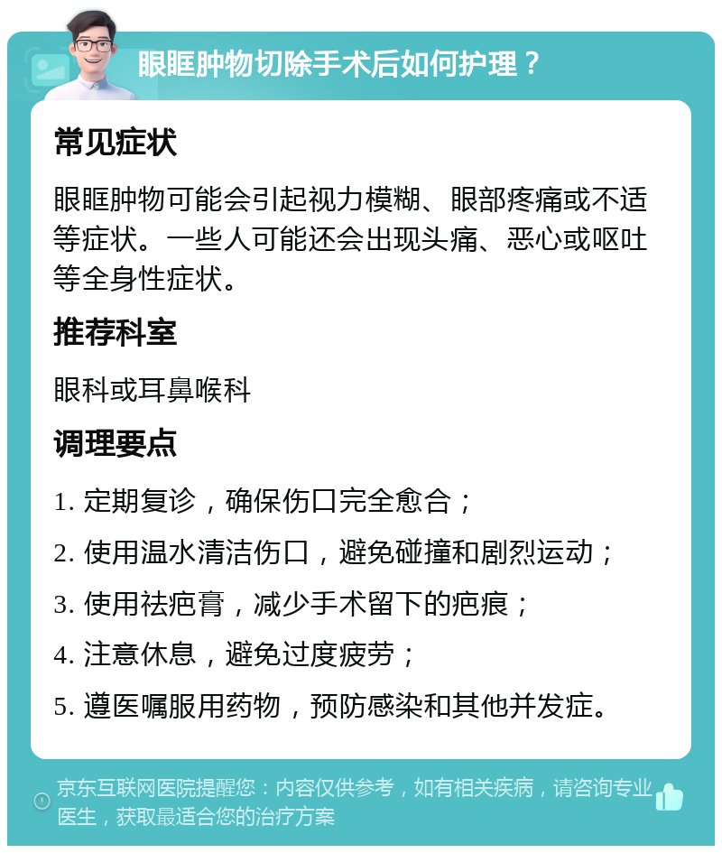 眼眶肿物切除手术后如何护理？ 常见症状 眼眶肿物可能会引起视力模糊、眼部疼痛或不适等症状。一些人可能还会出现头痛、恶心或呕吐等全身性症状。 推荐科室 眼科或耳鼻喉科 调理要点 1. 定期复诊，确保伤口完全愈合； 2. 使用温水清洁伤口，避免碰撞和剧烈运动； 3. 使用祛疤膏，减少手术留下的疤痕； 4. 注意休息，避免过度疲劳； 5. 遵医嘱服用药物，预防感染和其他并发症。