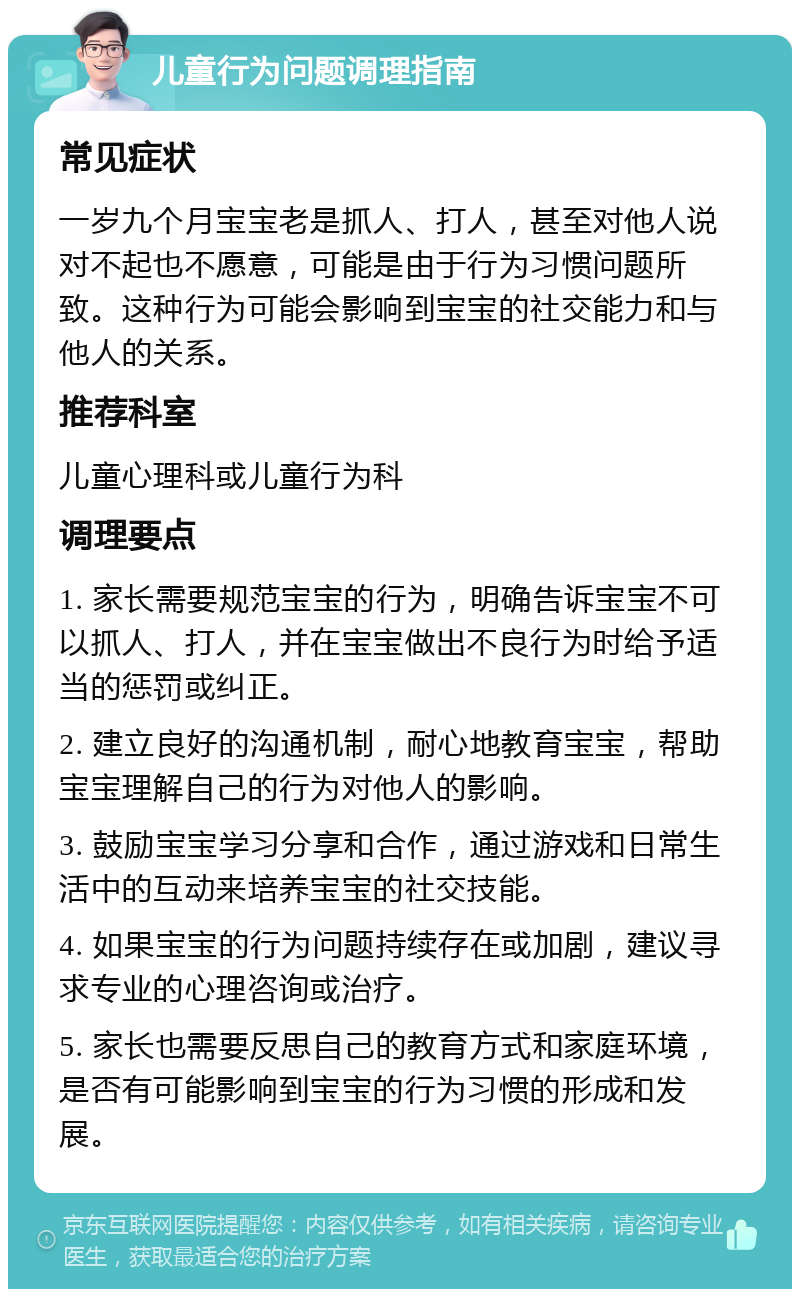 儿童行为问题调理指南 常见症状 一岁九个月宝宝老是抓人、打人，甚至对他人说对不起也不愿意，可能是由于行为习惯问题所致。这种行为可能会影响到宝宝的社交能力和与他人的关系。 推荐科室 儿童心理科或儿童行为科 调理要点 1. 家长需要规范宝宝的行为，明确告诉宝宝不可以抓人、打人，并在宝宝做出不良行为时给予适当的惩罚或纠正。 2. 建立良好的沟通机制，耐心地教育宝宝，帮助宝宝理解自己的行为对他人的影响。 3. 鼓励宝宝学习分享和合作，通过游戏和日常生活中的互动来培养宝宝的社交技能。 4. 如果宝宝的行为问题持续存在或加剧，建议寻求专业的心理咨询或治疗。 5. 家长也需要反思自己的教育方式和家庭环境，是否有可能影响到宝宝的行为习惯的形成和发展。