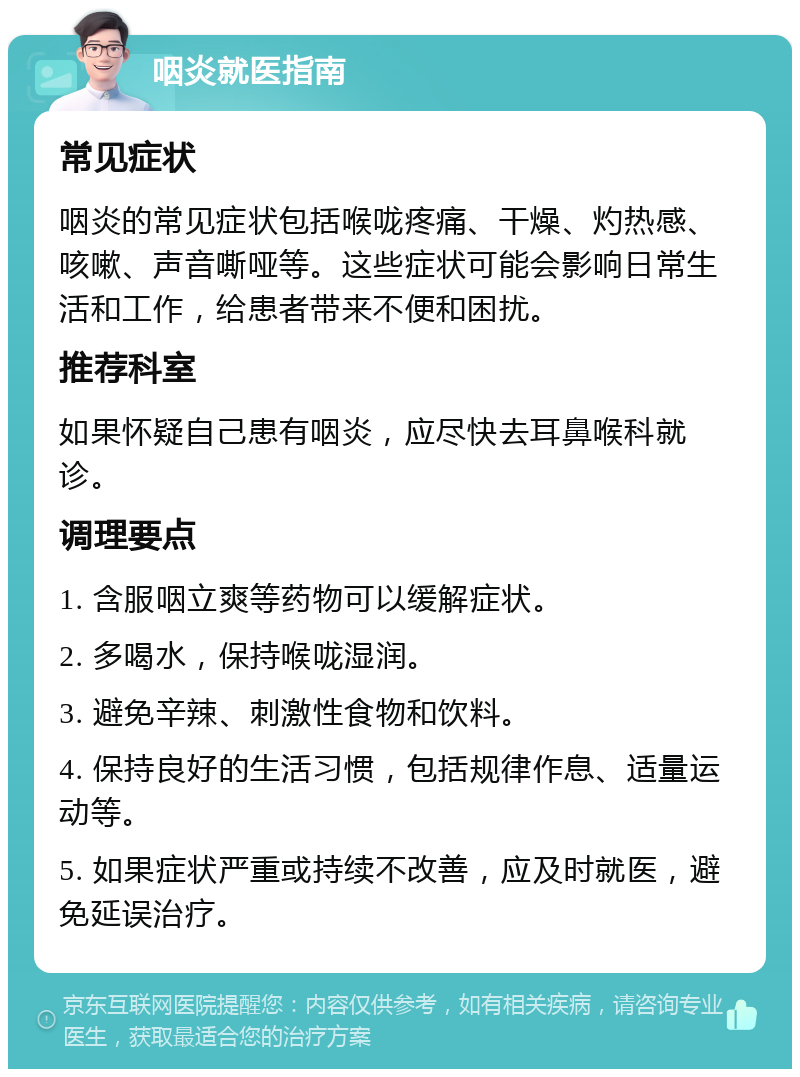 咽炎就医指南 常见症状 咽炎的常见症状包括喉咙疼痛、干燥、灼热感、咳嗽、声音嘶哑等。这些症状可能会影响日常生活和工作，给患者带来不便和困扰。 推荐科室 如果怀疑自己患有咽炎，应尽快去耳鼻喉科就诊。 调理要点 1. 含服咽立爽等药物可以缓解症状。 2. 多喝水，保持喉咙湿润。 3. 避免辛辣、刺激性食物和饮料。 4. 保持良好的生活习惯，包括规律作息、适量运动等。 5. 如果症状严重或持续不改善，应及时就医，避免延误治疗。