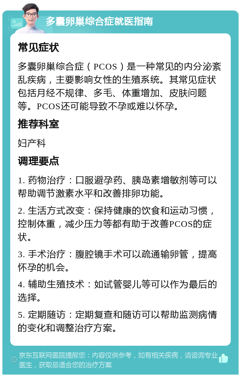 多囊卵巢综合症就医指南 常见症状 多囊卵巢综合症（PCOS）是一种常见的内分泌紊乱疾病，主要影响女性的生殖系统。其常见症状包括月经不规律、多毛、体重增加、皮肤问题等。PCOS还可能导致不孕或难以怀孕。 推荐科室 妇产科 调理要点 1. 药物治疗：口服避孕药、胰岛素增敏剂等可以帮助调节激素水平和改善排卵功能。 2. 生活方式改变：保持健康的饮食和运动习惯，控制体重，减少压力等都有助于改善PCOS的症状。 3. 手术治疗：腹腔镜手术可以疏通输卵管，提高怀孕的机会。 4. 辅助生殖技术：如试管婴儿等可以作为最后的选择。 5. 定期随访：定期复查和随访可以帮助监测病情的变化和调整治疗方案。