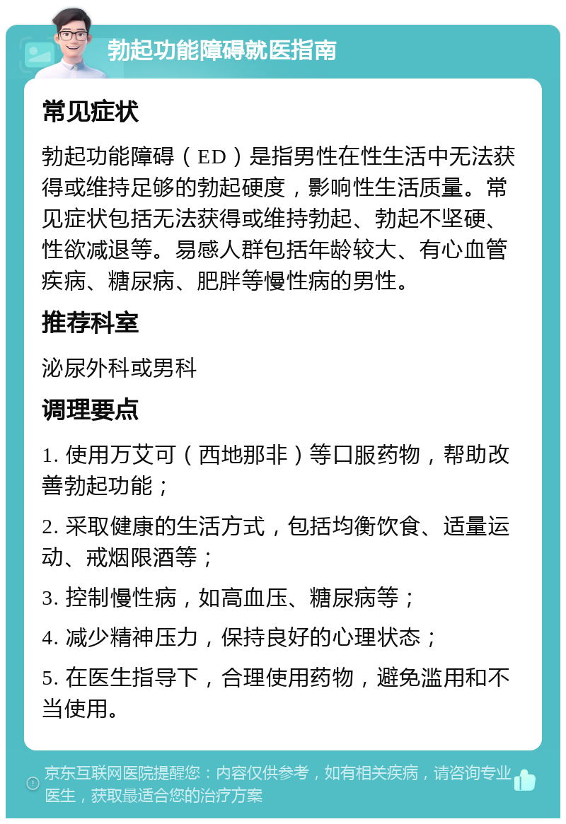 勃起功能障碍就医指南 常见症状 勃起功能障碍（ED）是指男性在性生活中无法获得或维持足够的勃起硬度，影响性生活质量。常见症状包括无法获得或维持勃起、勃起不坚硬、性欲减退等。易感人群包括年龄较大、有心血管疾病、糖尿病、肥胖等慢性病的男性。 推荐科室 泌尿外科或男科 调理要点 1. 使用万艾可（西地那非）等口服药物，帮助改善勃起功能； 2. 采取健康的生活方式，包括均衡饮食、适量运动、戒烟限酒等； 3. 控制慢性病，如高血压、糖尿病等； 4. 减少精神压力，保持良好的心理状态； 5. 在医生指导下，合理使用药物，避免滥用和不当使用。