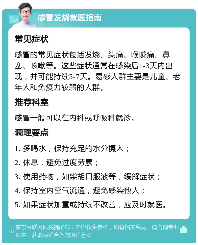 感冒发烧就医指南 常见症状 感冒的常见症状包括发烧、头痛、喉咙痛、鼻塞、咳嗽等。这些症状通常在感染后1-3天内出现，并可能持续5-7天。易感人群主要是儿童、老年人和免疫力较弱的人群。 推荐科室 感冒一般可以在内科或呼吸科就诊。 调理要点 1. 多喝水，保持充足的水分摄入； 2. 休息，避免过度劳累； 3. 使用药物，如柴胡口服液等，缓解症状； 4. 保持室内空气流通，避免感染他人； 5. 如果症状加重或持续不改善，应及时就医。