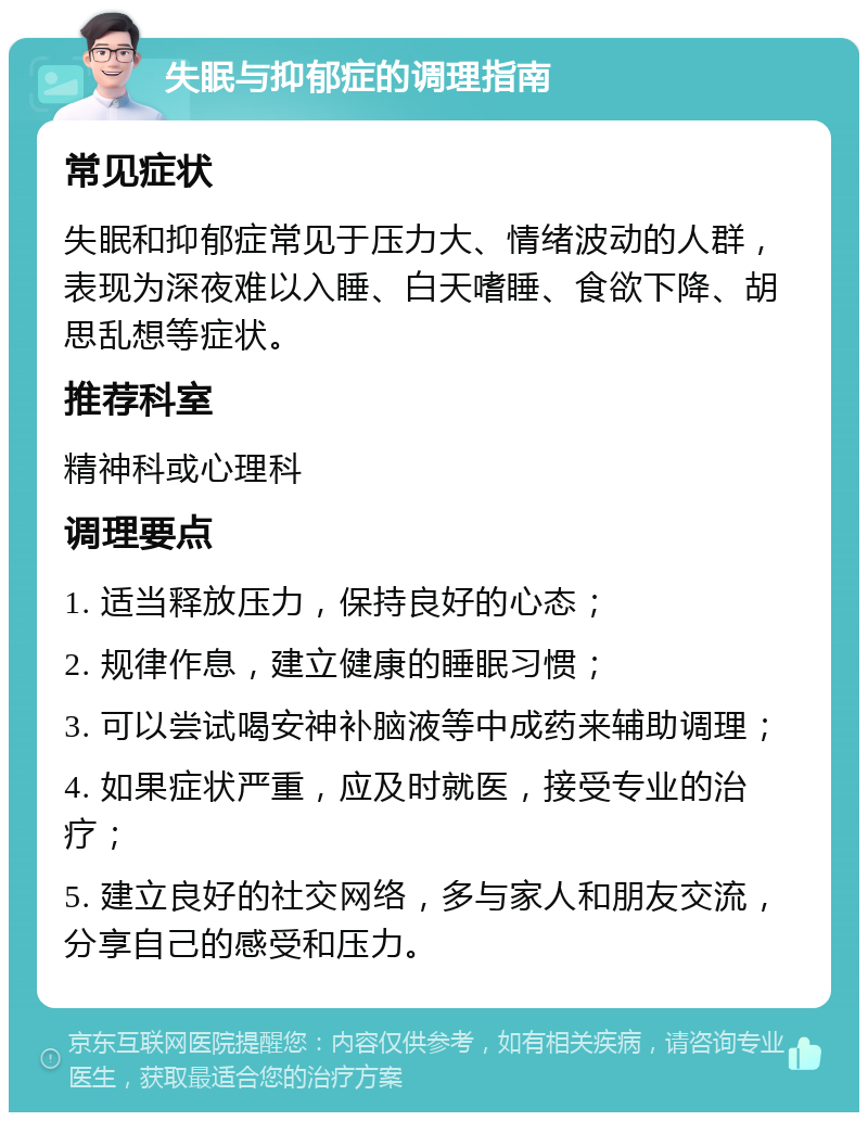 失眠与抑郁症的调理指南 常见症状 失眠和抑郁症常见于压力大、情绪波动的人群，表现为深夜难以入睡、白天嗜睡、食欲下降、胡思乱想等症状。 推荐科室 精神科或心理科 调理要点 1. 适当释放压力，保持良好的心态； 2. 规律作息，建立健康的睡眠习惯； 3. 可以尝试喝安神补脑液等中成药来辅助调理； 4. 如果症状严重，应及时就医，接受专业的治疗； 5. 建立良好的社交网络，多与家人和朋友交流，分享自己的感受和压力。