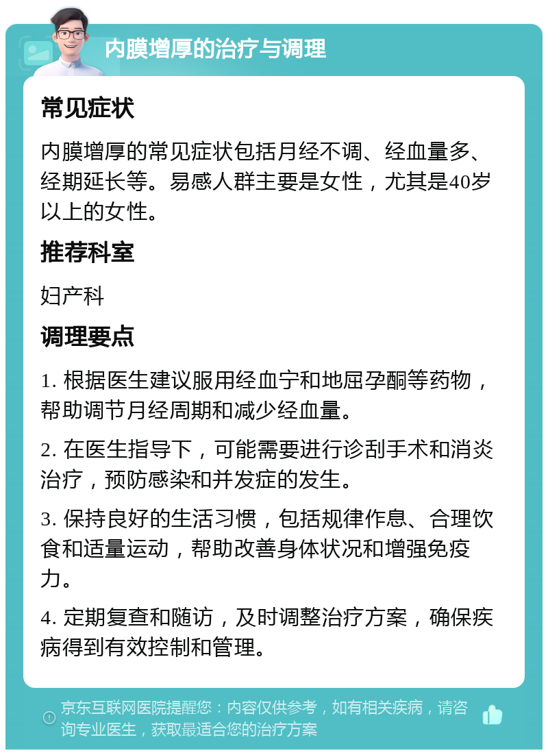 内膜增厚的治疗与调理 常见症状 内膜增厚的常见症状包括月经不调、经血量多、经期延长等。易感人群主要是女性，尤其是40岁以上的女性。 推荐科室 妇产科 调理要点 1. 根据医生建议服用经血宁和地屈孕酮等药物，帮助调节月经周期和减少经血量。 2. 在医生指导下，可能需要进行诊刮手术和消炎治疗，预防感染和并发症的发生。 3. 保持良好的生活习惯，包括规律作息、合理饮食和适量运动，帮助改善身体状况和增强免疫力。 4. 定期复查和随访，及时调整治疗方案，确保疾病得到有效控制和管理。