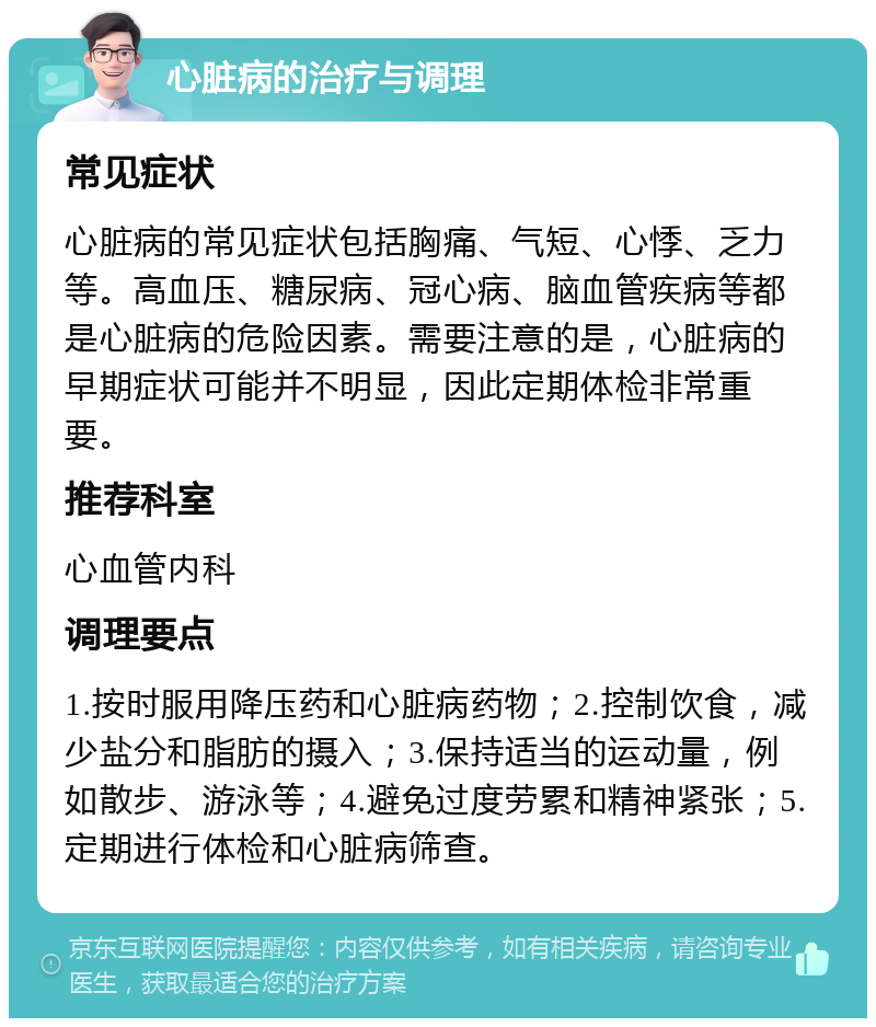 心脏病的治疗与调理 常见症状 心脏病的常见症状包括胸痛、气短、心悸、乏力等。高血压、糖尿病、冠心病、脑血管疾病等都是心脏病的危险因素。需要注意的是，心脏病的早期症状可能并不明显，因此定期体检非常重要。 推荐科室 心血管内科 调理要点 1.按时服用降压药和心脏病药物；2.控制饮食，减少盐分和脂肪的摄入；3.保持适当的运动量，例如散步、游泳等；4.避免过度劳累和精神紧张；5.定期进行体检和心脏病筛查。